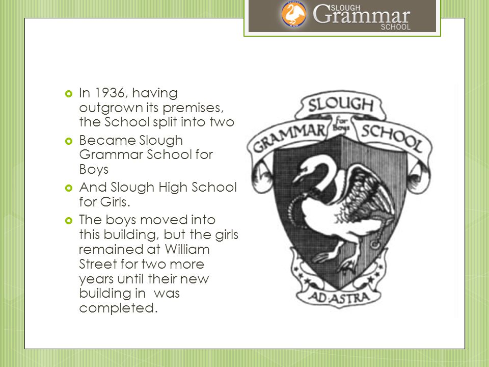  In 1936, having outgrown its premises, the School split into two  Became Slough Grammar School for Boys  And Slough High School for Girls.