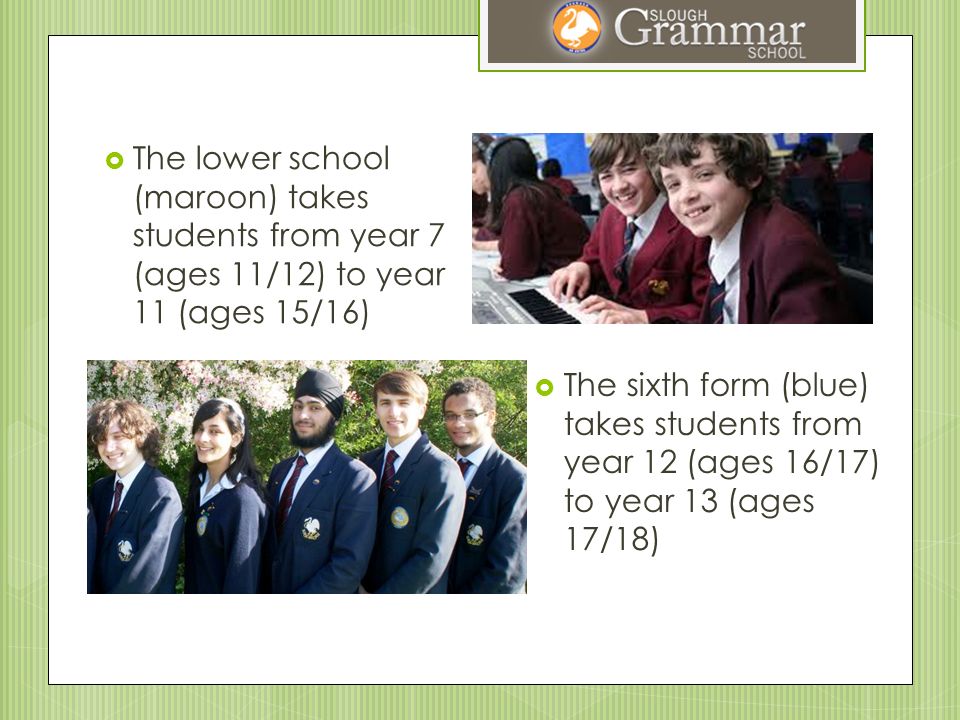  The lower school (maroon) takes students from year 7 (ages 11/12) to year 11 (ages 15/16)  The sixth form (blue) takes students from year 12 (ages 16/17) to year 13 (ages 17/18)