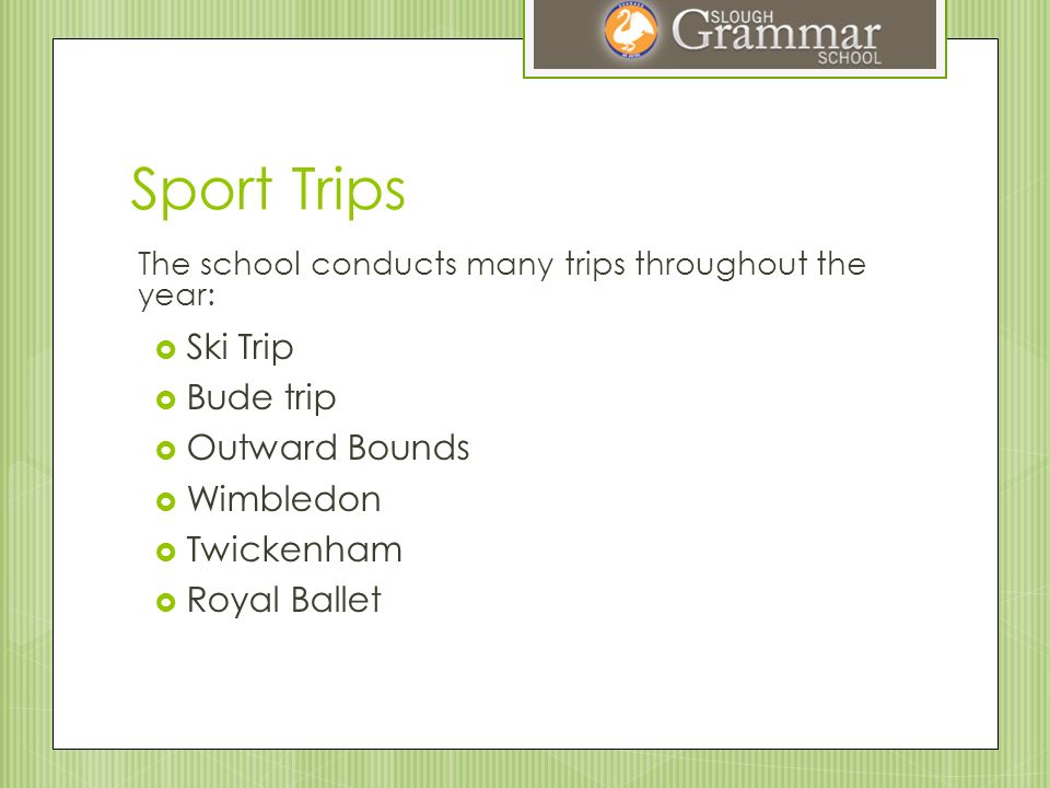 Sport Trips The school conducts many trips throughout the year:  Ski Trip  Bude trip  Outward Bounds  Wimbledon  Twickenham  Royal Ballet