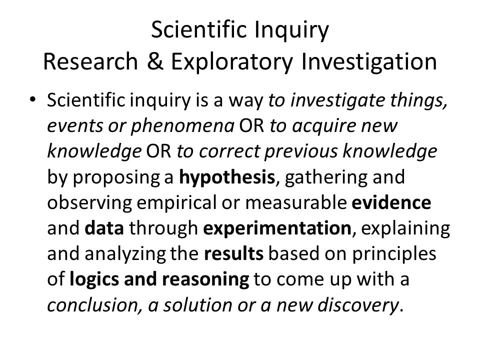 Scientific Inquiry Research & Exploratory Investigation Scientific inquiry is a way to investigate things, events or phenomena OR to acquire new knowledge OR to correct previous knowledge by proposing a hypothesis, gathering and observing empirical or measurable evidence and data through experimentation, explaining and analyzing the results based on principles of logics and reasoning to come up with a conclusion, a solution or a new discovery.