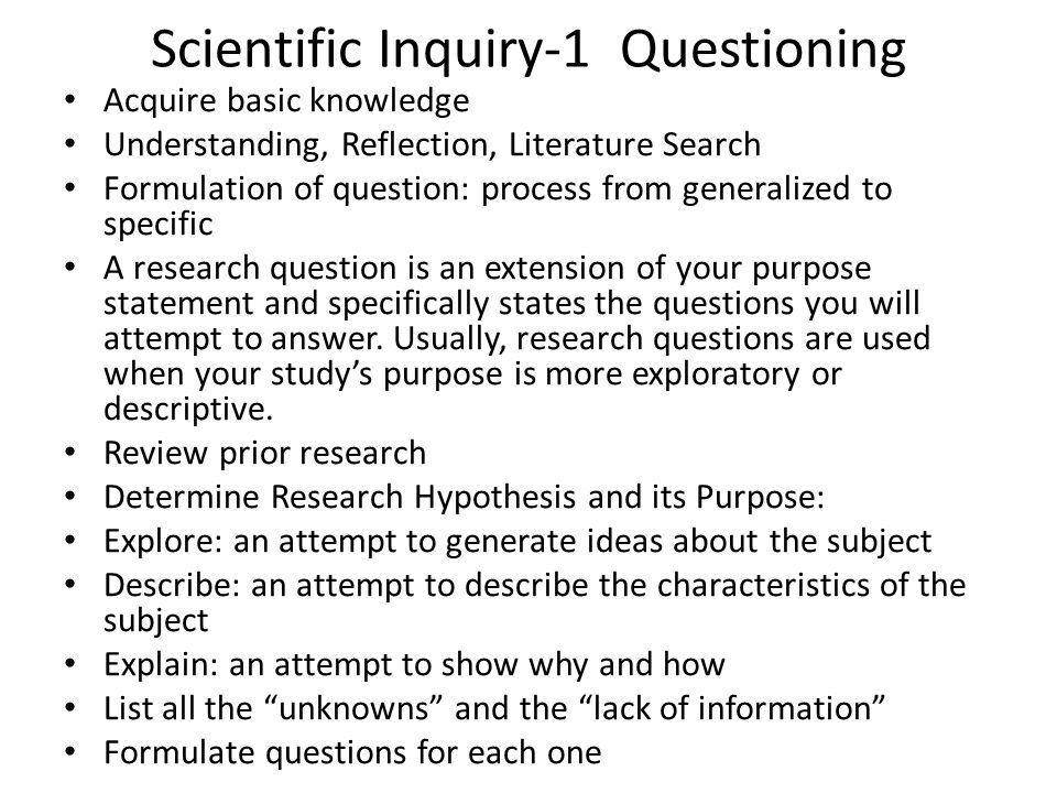 Scientific Inquiry-1 Questioning Acquire basic knowledge Understanding, Reflection, Literature Search Formulation of question: process from generalized to specific A research question is an extension of your purpose statement and specifically states the questions you will attempt to answer.