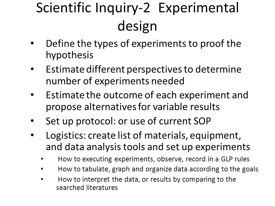 Scientific Inquiry-2 Experimental design Define the types of experiments to proof the hypothesis Estimate different perspectives to determine number of experiments needed Estimate the outcome of each experiment and propose alternatives for variable results Set up protocol: or use of current SOP Logistics: create list of materials, equipment, and data analysis tools and set up experiments How to executing experiments, observe, record in a GLP rules How to tabulate, graph and organize data according to the goals How to interpret the data, or results by comparing to the searched literatures