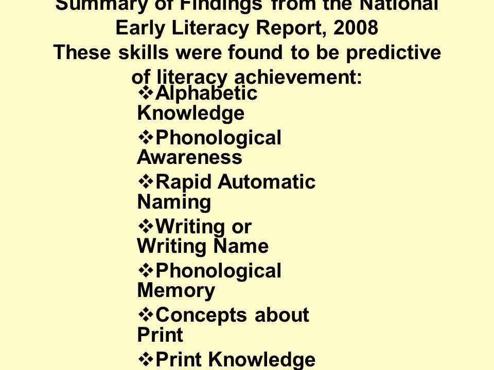 Summary of Findings from the National Early Literacy Report, 2008 These skills were found to be predictive of literacy achievement:  Alphabetic Knowledge  Phonological Awareness  Rapid Automatic Naming  Writing or Writing Name  Phonological Memory  Concepts about Print  Print Knowledge  Reading Readiness  Oral Language/ Vocabulary  Visual Processing