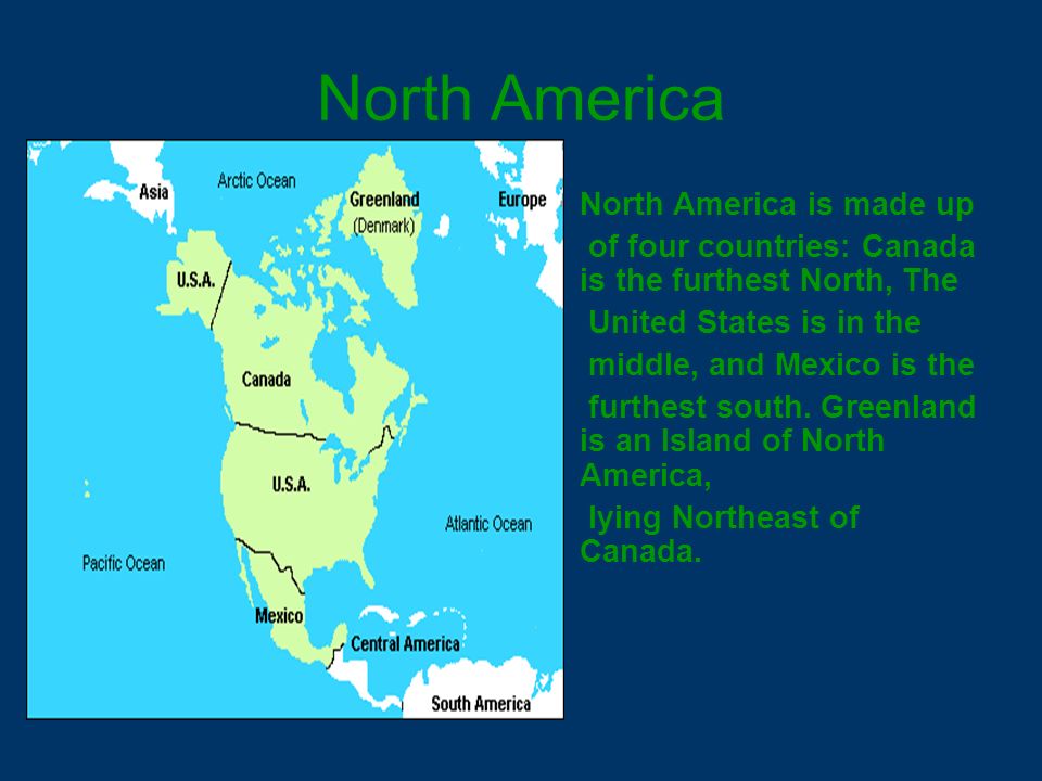 North America North America is made up of four countries: Canada is the furthest North, The United States is in the middle, and Mexico is the furthest south.