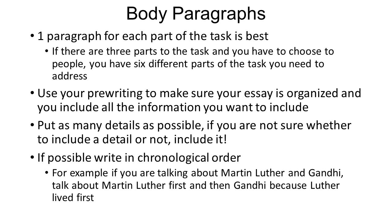 Body Paragraphs 1 paragraph for each part of the task is best If there are three parts to the task and you have to choose to people, you have six different parts of the task you need to address Use your prewriting to make sure your essay is organized and you include all the information you want to include Put as many details as possible, if you are not sure whether to include a detail or not, include it.