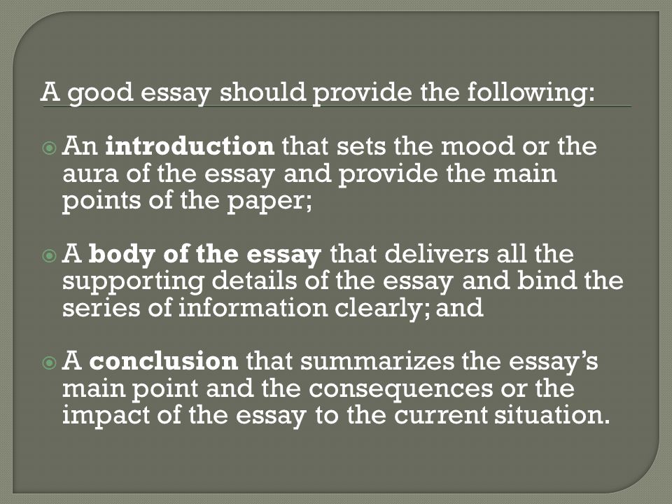 A good essay should provide the following:  An introduction that sets the mood or the aura of the essay and provide the main points of the paper;  A body of the essay that delivers all the supporting details of the essay and bind the series of information clearly; and  A conclusion that summarizes the essay’s main point and the consequences or the impact of the essay to the current situation.