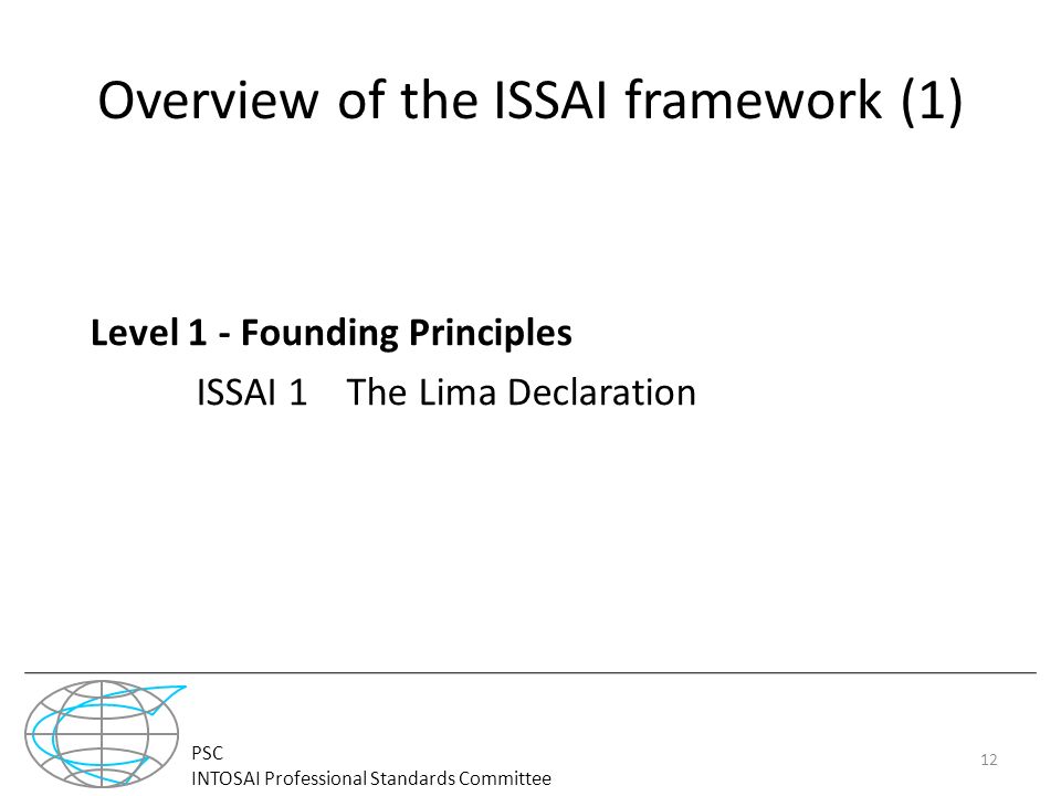 PSC INTOSAI Professional Standards Committee Overview of the ISSAI framework (1) Level 1 - Founding Principles ISSAI 1 The Lima Declaration 12