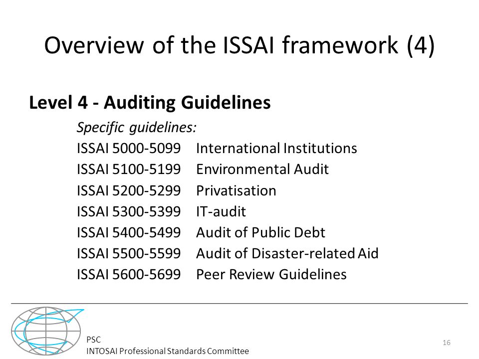 PSC INTOSAI Professional Standards Committee Overview of the ISSAI framework (4) Level 4 - Auditing Guidelines Specific guidelines: ISSAI International Institutions ISSAI Environmental Audit ISSAI Privatisation ISSAI IT-audit ISSAI Audit of Public Debt ISSAI Audit of Disaster-related Aid ISSAI Peer Review Guidelines 16