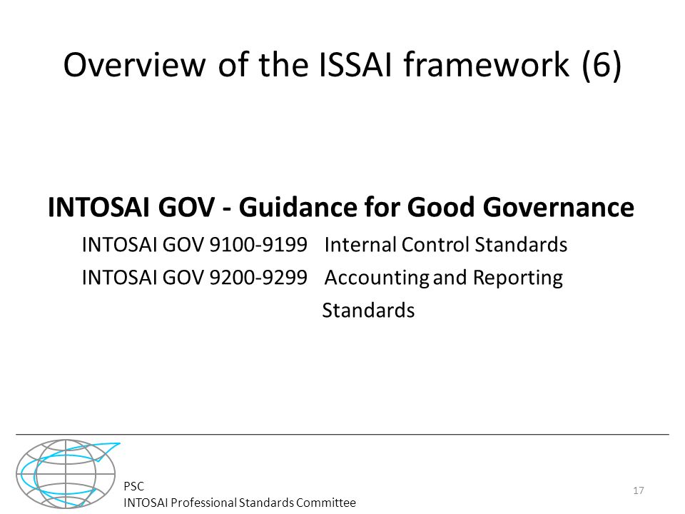 PSC INTOSAI Professional Standards Committee Overview of the ISSAI framework (6) INTOSAI GOV - Guidance for Good Governance INTOSAI GOV Internal Control Standards INTOSAI GOV Accounting and Reporting Standards 17