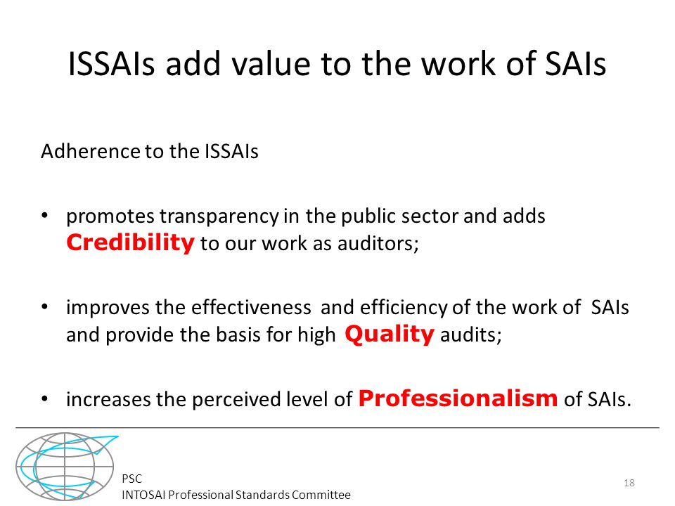 PSC INTOSAI Professional Standards Committee ISSAIs add value to the work of SAIs Adherence to the ISSAIs promotes transparency in the public sector and adds Credibility to our work as auditors; improves the effectiveness and efficiency of the work of SAIs and provide the basis for high Quality audits; increases the perceived level of Professionalism of SAIs.