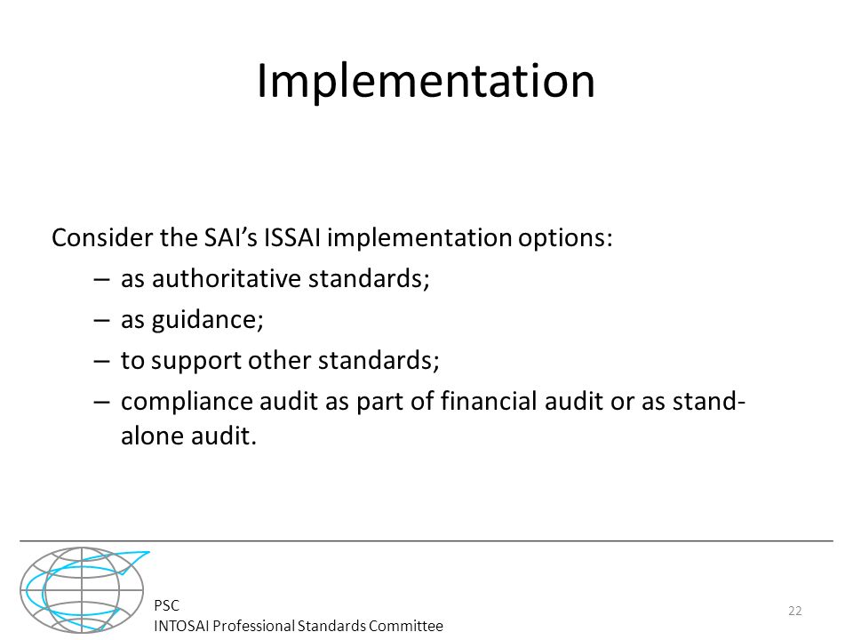 PSC INTOSAI Professional Standards Committee Implementation Consider the SAI’s ISSAI implementation options: – as authoritative standards; – as guidance; – to support other standards; – compliance audit as part of financial audit or as stand- alone audit.