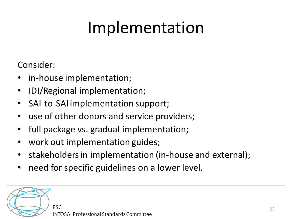 PSC INTOSAI Professional Standards Committee Implementation Consider: in-house implementation; IDI/Regional implementation; SAI-to-SAI implementation support; use of other donors and service providers; full package vs.