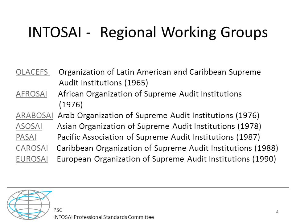 PSC INTOSAI Professional Standards Committee INTOSAI - -Regional Working Groups OLACEFS OLACEFS Organization of Latin American and Caribbean Supreme Audit Institutions (1965) AFROSAIAFROSAI African Organization of Supreme Audit Institutions (1976) ARABOSAIARABOSAI Arab Organization of Supreme Audit Institutions (1976) ASOSAIASOSAI Asian Organization of Supreme Audit Institutions (1978) PASAIPASAI Pacific Association of Supreme Audit Institutions (1987) CAROSAICAROSAI Caribbean Organization of Supreme Audit Institutions (1988) EUROSAIEUROSAI European Organization of Supreme Audit Institutions (1990) 4