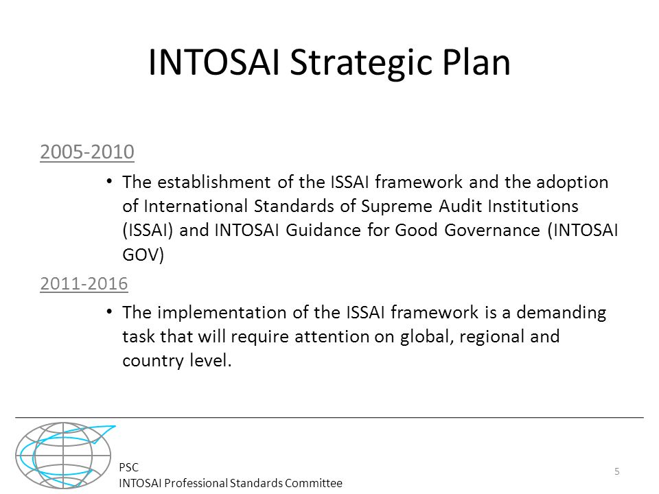 PSC INTOSAI Professional Standards Committee INTOSAI Strategic Plan The establishment of the ISSAI framework and the adoption of International Standards of Supreme Audit Institutions (ISSAI) and INTOSAI Guidance for Good Governance (INTOSAI GOV) The implementation of the ISSAI framework is a demanding task that will require attention on global, regional and country level.