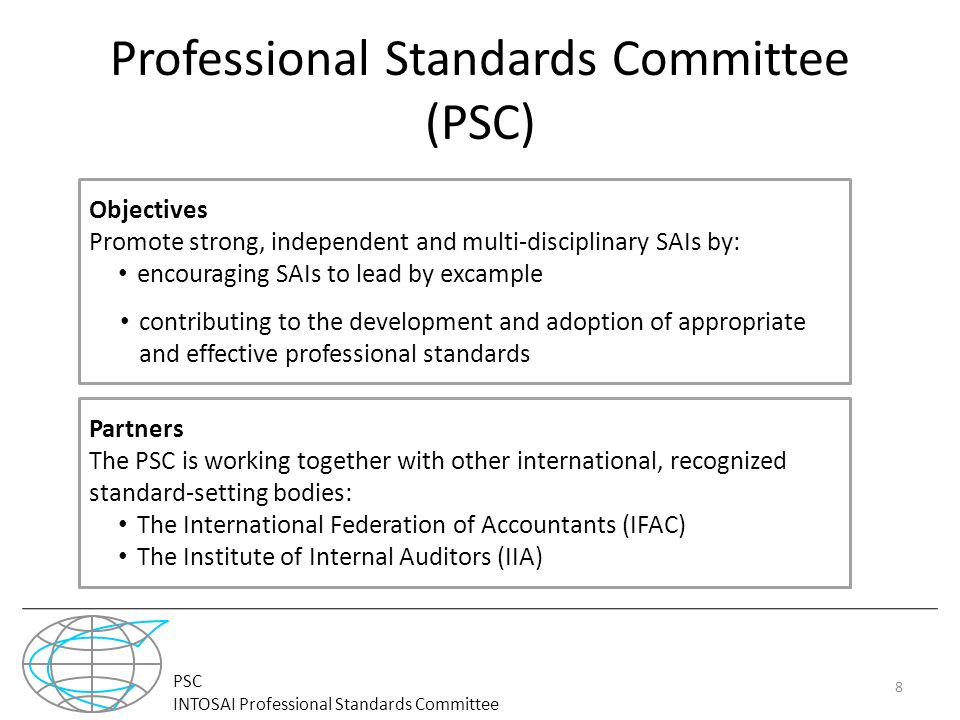 PSC INTOSAI Professional Standards Committee Professional Standards Committee (PSC) 8 Objectives Promote strong, independent and multi-disciplinary SAIs by: encouraging SAIs to lead by excample contributing to the development and adoption of appropriate and effective professional standards Partners The PSC is working together with other international, recognized standard-setting bodies: The International Federation of Accountants (IFAC) The Institute of Internal Auditors (IIA)