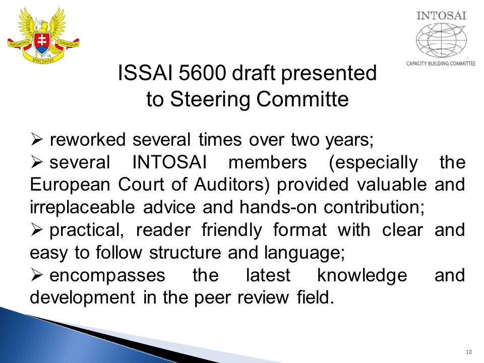 10 ISSAI 5600 draft presented to Steering Committe  reworked several times over two years;  several INTOSAI members (especially the European Court of Auditors) provided valuable and irreplaceable advice and hands-on contribution;  practical, reader friendly format with clear and easy to follow structure and language;  encompasses the latest knowledge and development in the peer review field.