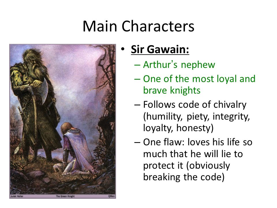 Main Characters Sir Gawain: – Arthur’s nephew – One of the most loyal and brave knights – Follows code of chivalry (humility, piety, integrity, loyalty, honesty) – One flaw: loves his life so much that he will lie to protect it (obviously breaking the code)