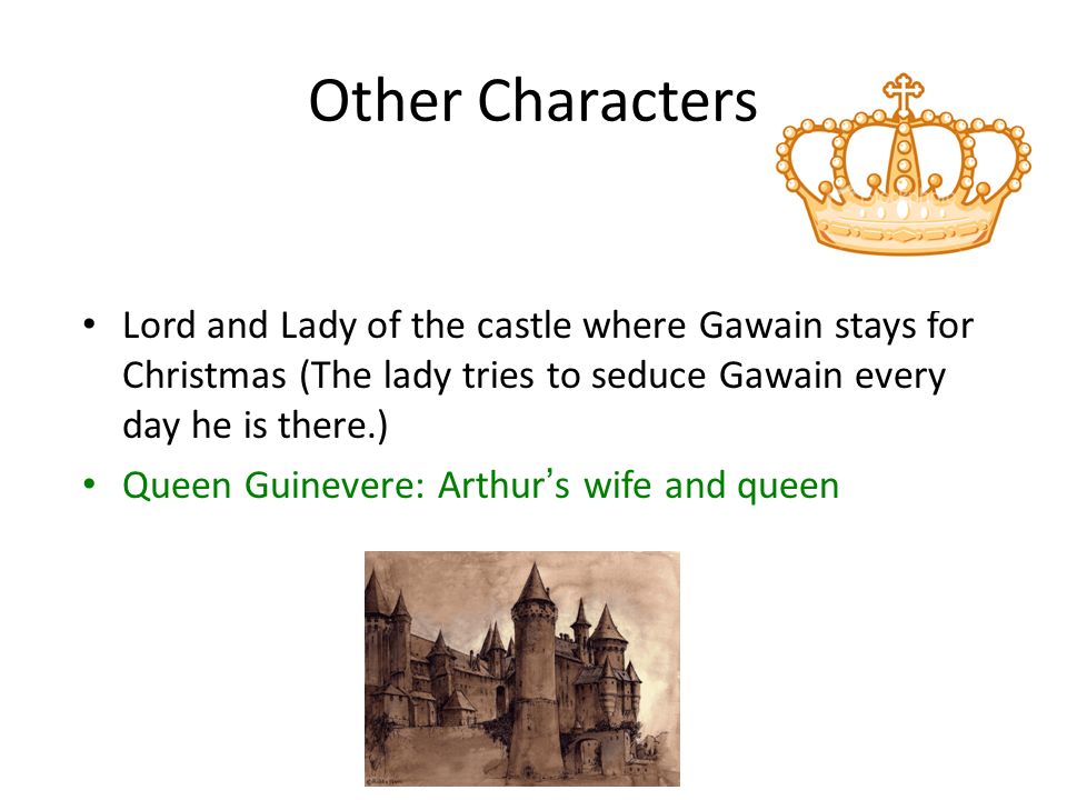 Other Characters Lord and Lady of the castle where Gawain stays for Christmas (The lady tries to seduce Gawain every day he is there.) Queen Guinevere: Arthur’s wife and queen