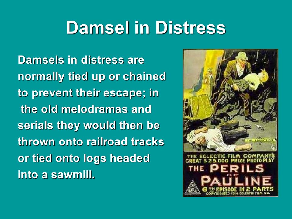 Damsel in Distress Damsels in distress are normally tied up or chained to prevent their escape; in the old melodramas and the old melodramas and serials they would then be thrown onto railroad tracks or tied onto logs headed into a sawmill.