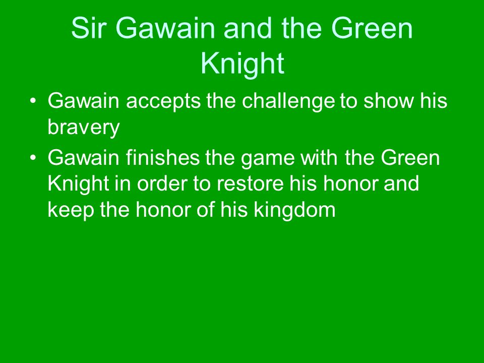 Sir Gawain and the Green Knight Gawain accepts the challenge to show his bravery Gawain finishes the game with the Green Knight in order to restore his honor and keep the honor of his kingdom