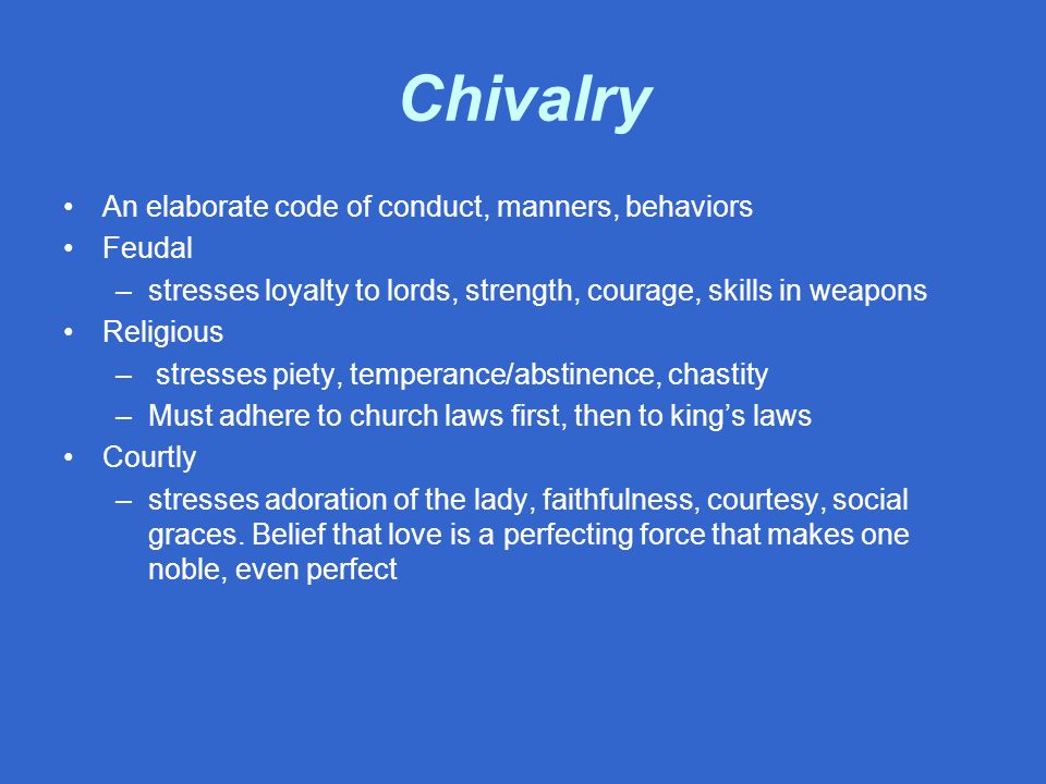 Chivalry An elaborate code of conduct, manners, behaviors Feudal –stresses loyalty to lords, strength, courage, skills in weapons Religious – stresses piety, temperance/abstinence, chastity –Must adhere to church laws first, then to king’s laws Courtly –stresses adoration of the lady, faithfulness, courtesy, social graces.