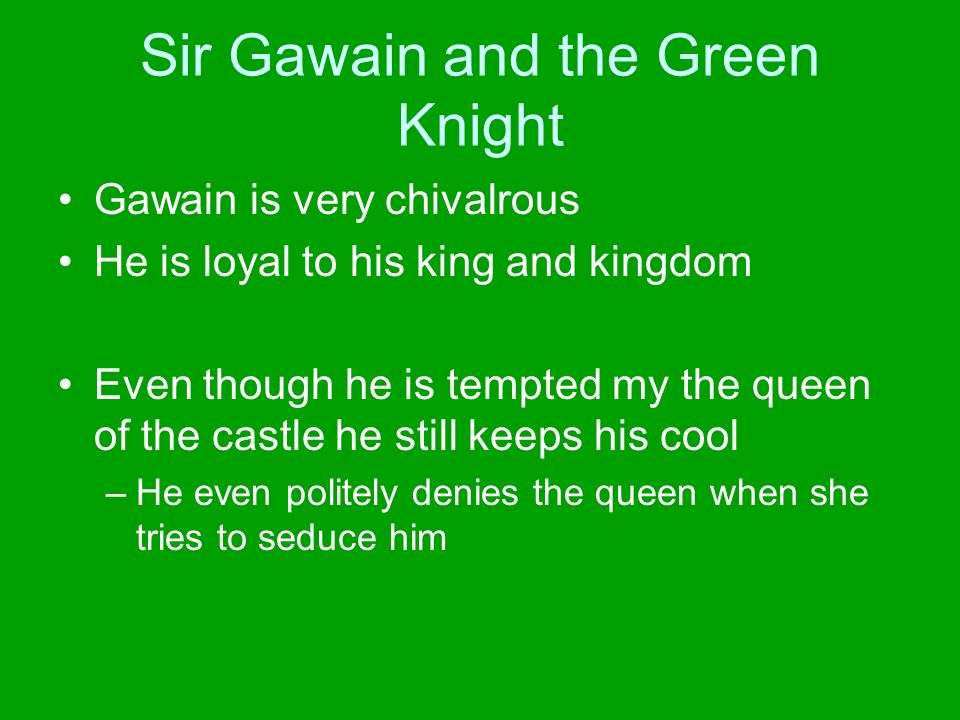 Sir Gawain and the Green Knight Gawain is very chivalrous He is loyal to his king and kingdom Even though he is tempted my the queen of the castle he still keeps his cool –He even politely denies the queen when she tries to seduce him