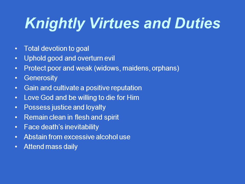 Knightly Virtues and Duties Total devotion to goal Uphold good and overturn evil Protect poor and weak (widows, maidens, orphans) Generosity Gain and cultivate a positive reputation Love God and be willing to die for Him Possess justice and loyalty Remain clean in flesh and spirit Face death’s inevitability Abstain from excessive alcohol use Attend mass daily