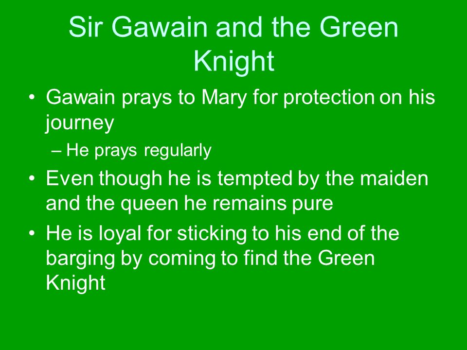 Sir Gawain and the Green Knight Gawain prays to Mary for protection on his journey –He prays regularly Even though he is tempted by the maiden and the queen he remains pure He is loyal for sticking to his end of the barging by coming to find the Green Knight