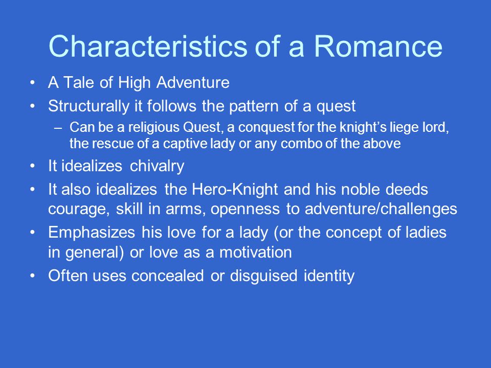 Characteristics of a Romance A Tale of High Adventure Structurally it follows the pattern of a quest –Can be a religious Quest, a conquest for the knight’s liege lord, the rescue of a captive lady or any combo of the above It idealizes chivalry It also idealizes the Hero-Knight and his noble deeds courage, skill in arms, openness to adventure/challenges Emphasizes his love for a lady (or the concept of ladies in general) or love as a motivation Often uses concealed or disguised identity