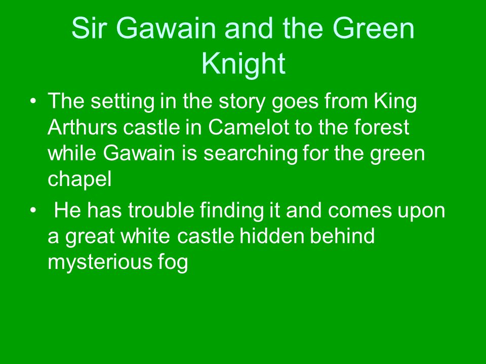 Sir Gawain and the Green Knight The setting in the story goes from King Arthurs castle in Camelot to the forest while Gawain is searching for the green chapel He has trouble finding it and comes upon a great white castle hidden behind mysterious fog