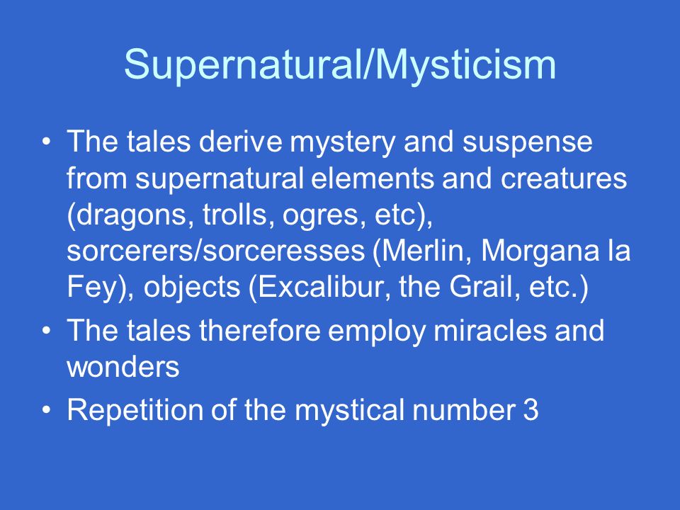 Supernatural/Mysticism The tales derive mystery and suspense from supernatural elements and creatures (dragons, trolls, ogres, etc), sorcerers/sorceresses (Merlin, Morgana la Fey), objects (Excalibur, the Grail, etc.) The tales therefore employ miracles and wonders Repetition of the mystical number 3