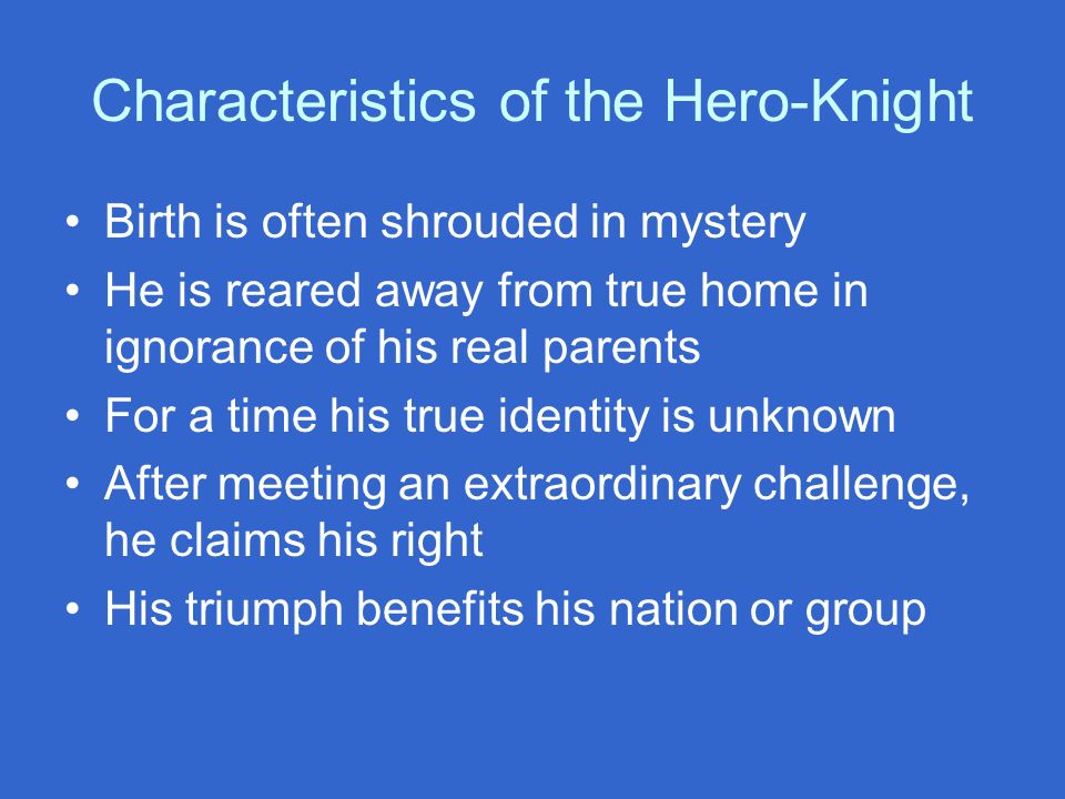 Characteristics of the Hero-Knight Birth is often shrouded in mystery He is reared away from true home in ignorance of his real parents For a time his true identity is unknown After meeting an extraordinary challenge, he claims his right His triumph benefits his nation or group