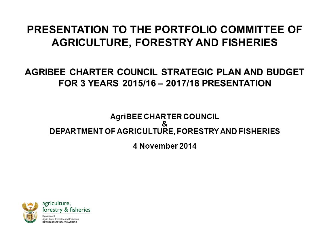 PRESENTATION TO THE PORTFOLIO COMMITTEE OF AGRICULTURE, FORESTRY AND FISHERIES AGRIBEE CHARTER COUNCIL STRATEGIC PLAN AND BUDGET FOR 3 YEARS 2015/16 – 2017/18 PRESENTATION AgriBEE CHARTER COUNCIL & DEPARTMENT OF AGRICULTURE, FORESTRY AND FISHERIES 4 November 2014