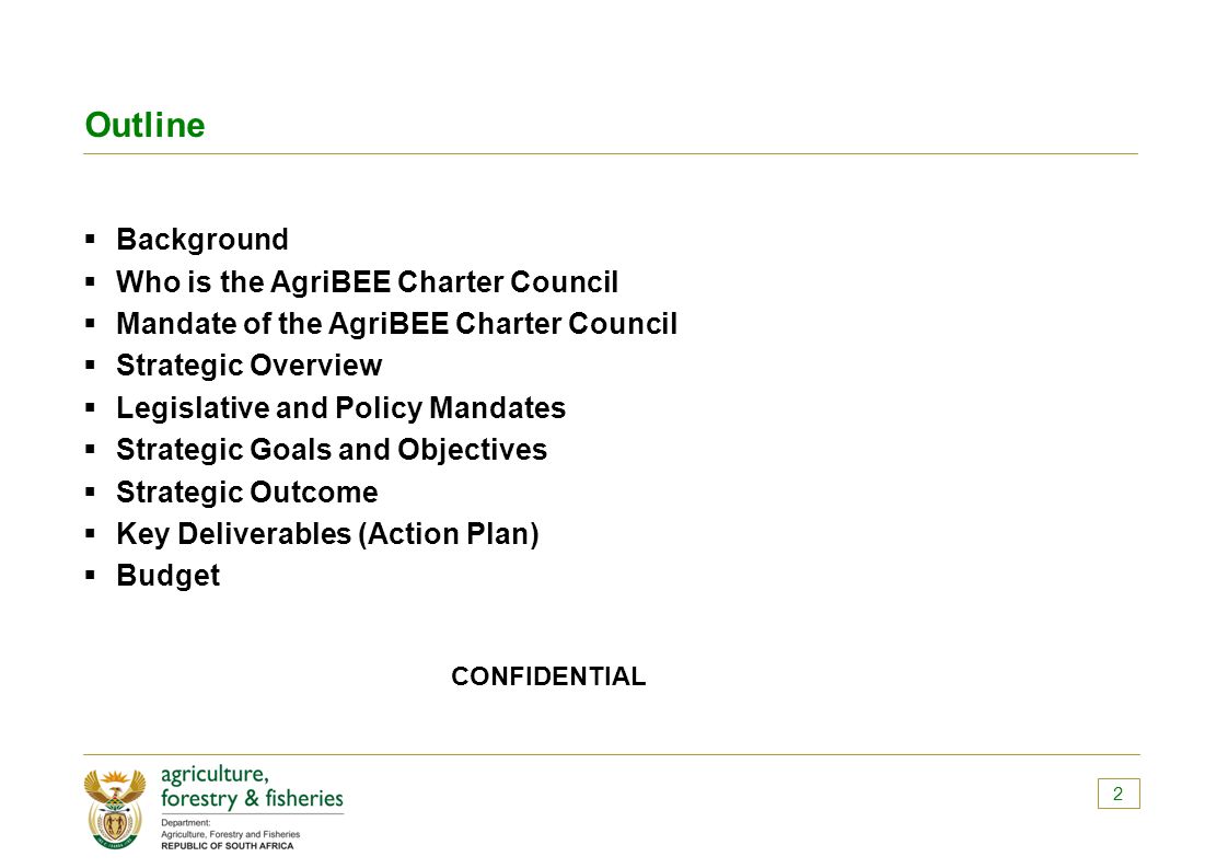 Outline  Background  Who is the AgriBEE Charter Council  Mandate of the AgriBEE Charter Council  Strategic Overview  Legislative and Policy Mandates  Strategic Goals and Objectives  Strategic Outcome  Key Deliverables (Action Plan)  Budget CONFIDENTIAL 2