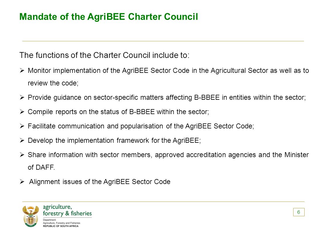 Mandate of the AgriBEE Charter Council The functions of the Charter Council include to:  Monitor implementation of the AgriBEE Sector Code in the Agricultural Sector as well as to review the code;  Provide guidance on sector-specific matters affecting B-BBEE in entities within the sector;  Compile reports on the status of B-BBEE within the sector;  Facilitate communication and popularisation of the AgriBEE Sector Code;  Develop the implementation framework for the AgriBEE;  Share information with sector members, approved accreditation agencies and the Minister of DAFF.