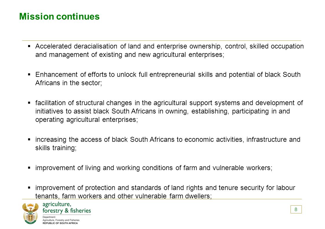 Mission continues  Accelerated deracialisation of land and enterprise ownership, control, skilled occupation and management of existing and new agricultural enterprises;  Enhancement of efforts to unlock full entrepreneurial skills and potential of black South Africans in the sector;  facilitation of structural changes in the agricultural support systems and development of initiatives to assist black South Africans in owning, establishing, participating in and operating agricultural enterprises;  increasing the access of black South Africans to economic activities, infrastructure and skills training;  improvement of living and working conditions of farm and vulnerable workers;  improvement of protection and standards of land rights and tenure security for labour tenants, farm workers and other vulnerable farm dwellers; 8