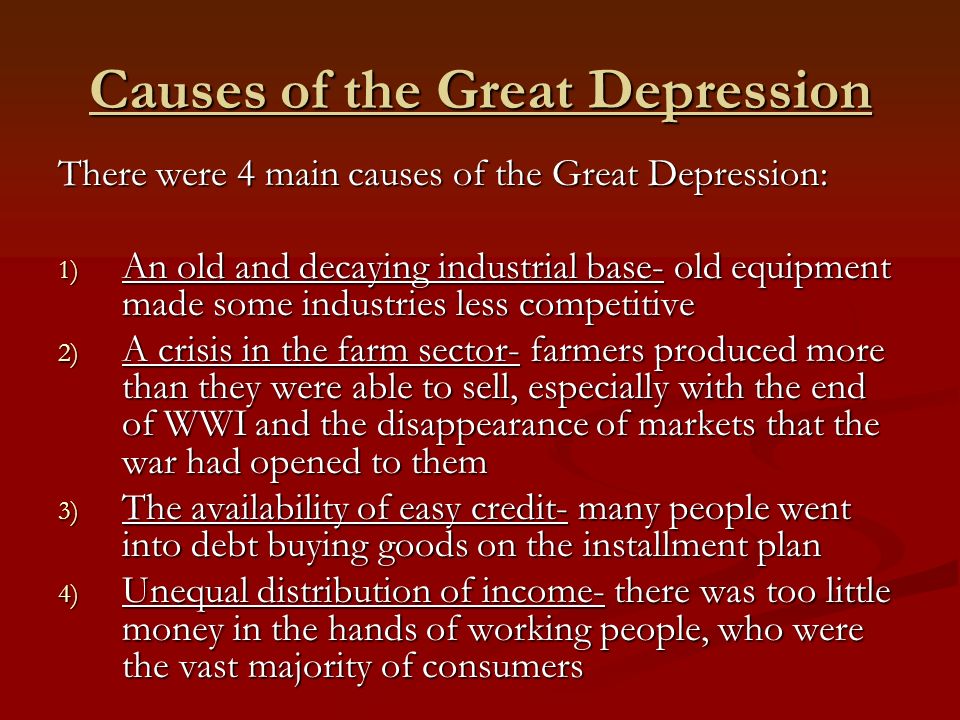 Causes of the Great Depression There were 4 main causes of the Great Depression: 1) An old and decaying industrial base- old equipment made some industries less competitive 2) A crisis in the farm sector- farmers produced more than they were able to sell, especially with the end of WWI and the disappearance of markets that the war had opened to them 3) The availability of easy credit- many people went into debt buying goods on the installment plan 4) Unequal distribution of income- there was too little money in the hands of working people, who were the vast majority of consumers