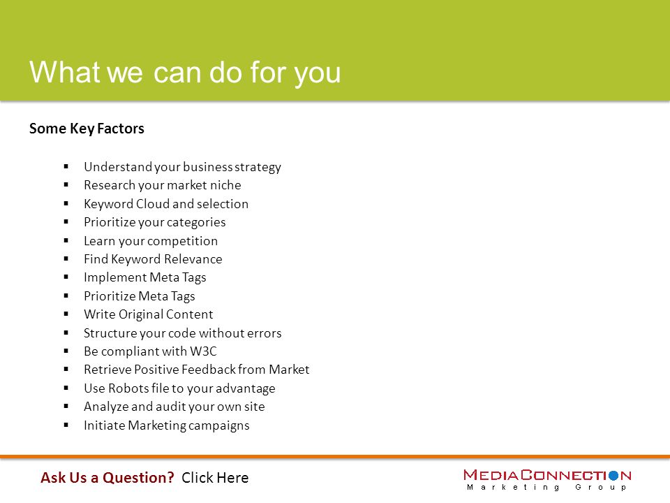 What we can do for you Some Key Factors  Understand your business strategy  Research your market niche  Keyword Cloud and selection  Prioritize your categories  Learn your competition  Find Keyword Relevance  Implement Meta Tags  Prioritize Meta Tags  Write Original Content  Structure your code without errors  Be compliant with W3C  Retrieve Positive Feedback from Market  Use Robots file to your advantage  Analyze and audit your own site  Initiate Marketing campaigns Ask Us a Question.