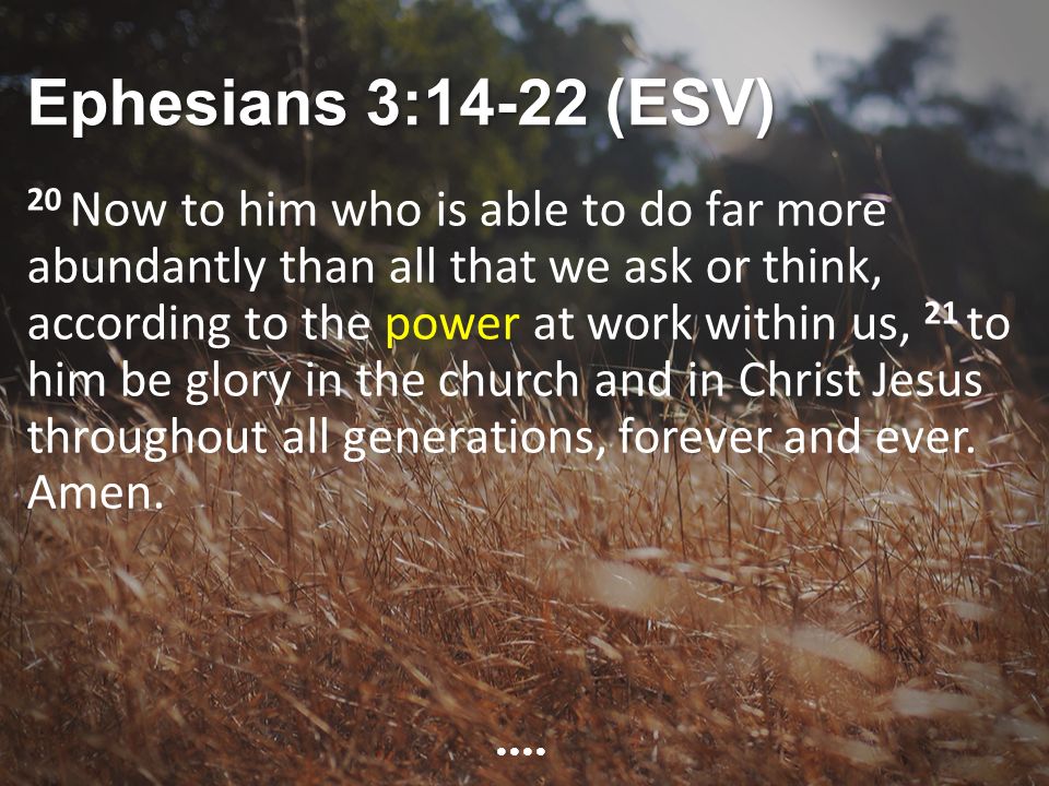Ephesians 3:14-22 (ESV) 20 Now to him who is able to do far more abundantly than all that we ask or think, according to the power at work within us, 21 to him be glory in the church and in Christ Jesus throughout all generations, forever and ever.