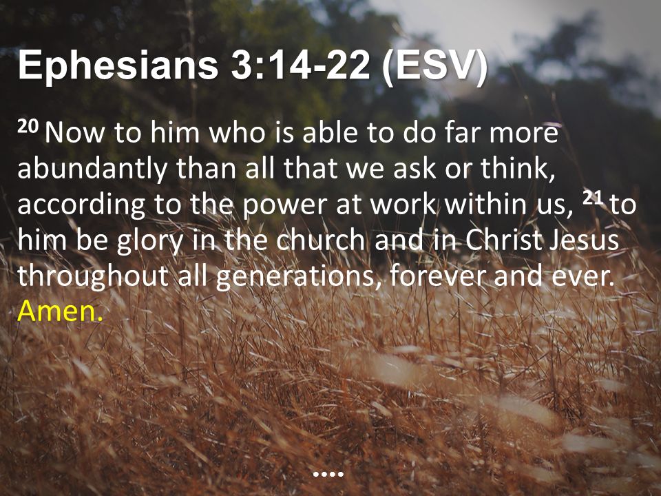 Ephesians 3:14-22 (ESV) 20 Now to him who is able to do far more abundantly than all that we ask or think, according to the power at work within us, 21 to him be glory in the church and in Christ Jesus throughout all generations, forever and ever.