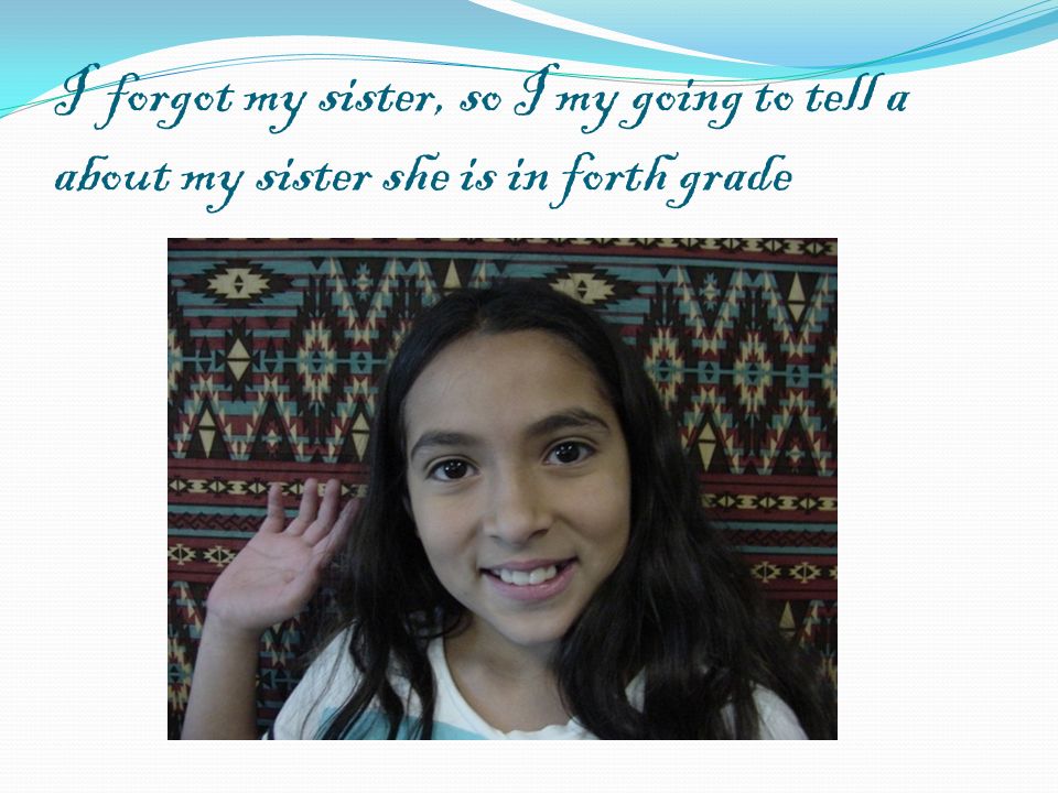 I forgot my sister, so I my going to tell a about my sister she is in forth grade
