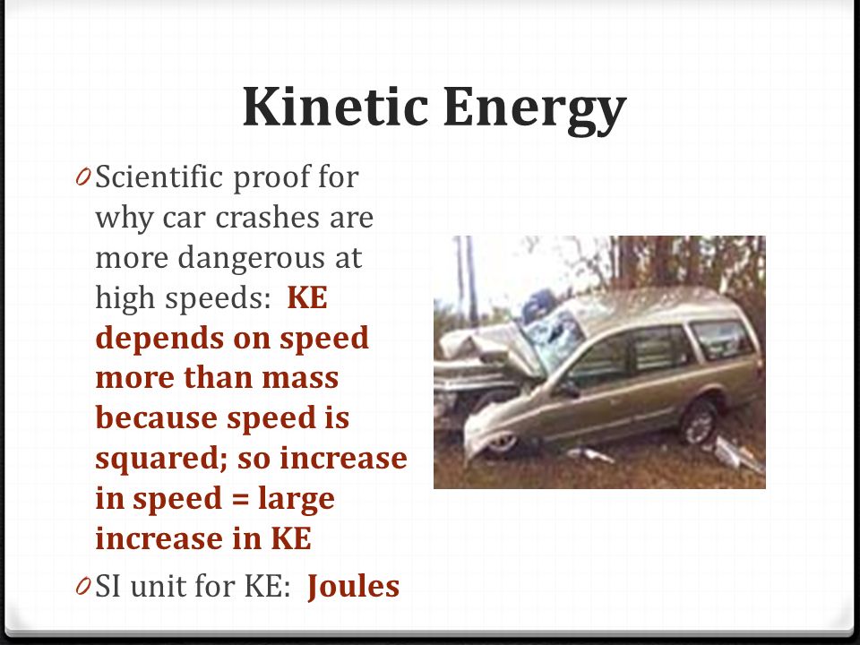 Kinetic Energy 0 Scientific proof for why car crashes are more dangerous at high speeds: KE depends on speed more than mass because speed is squared; so increase in speed = large increase in KE 0 SI unit for KE: Joules
