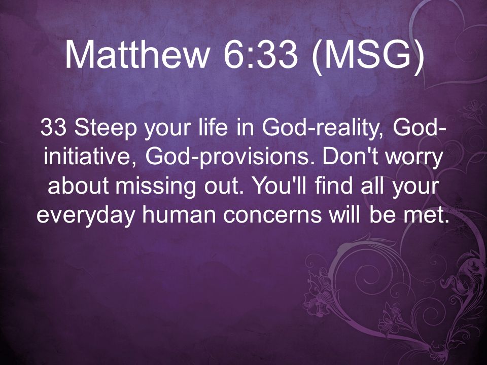 Matthew 6:33 (MSG) 33 Steep your life in God-reality, God- initiative, God-provisions.