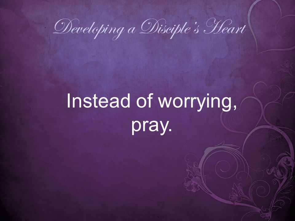 Developing a Disciple’s Heart Instead of worrying, pray.