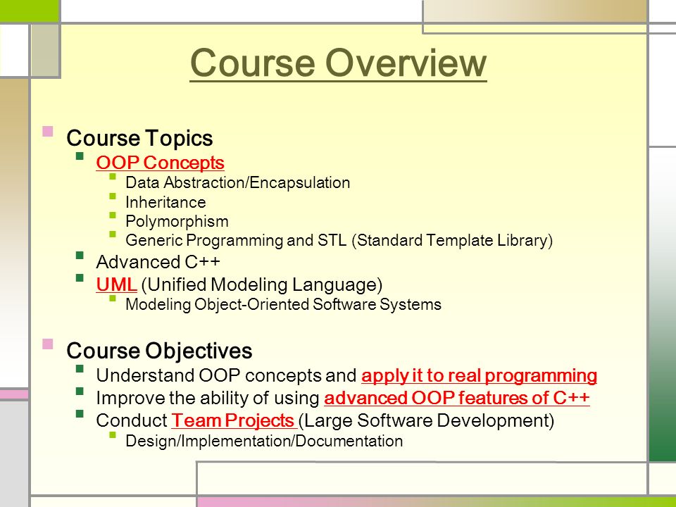 Course Overview Course Topics OOP Concepts Data Abstraction/Encapsulation Inheritance Polymorphism Generic Programming and STL (Standard Template Library) Advanced C++ UML (Unified Modeling Language) Modeling Object-Oriented Software Systems Course Objectives Understand OOP concepts and apply it to real programming Improve the ability of using advanced OOP features of C++ Conduct Team Projects (Large Software Development) Design/Implementation/Documentation