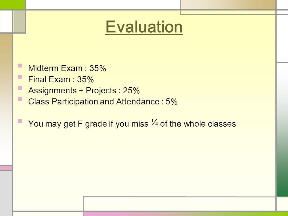 Evaluation Midterm Exam : 35% Final Exam : 35% Assignments + Projects : 25% Class Participation and Attendance : 5% You may get F grade if you miss ¼ of the whole classes