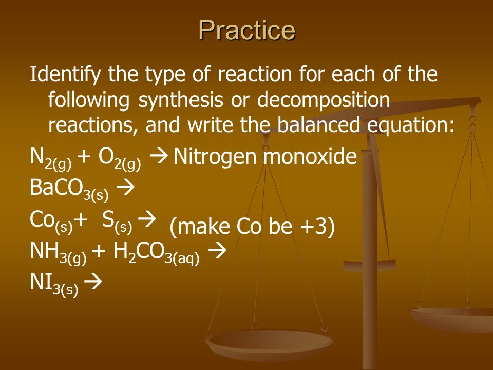 Practice Identify the type of reaction for each of the following synthesis or decomposition reactions, and write the balanced equation: N 2(g) + O 2(g)  BaCO 3(s)  Co (s) + S (s)  NH 3(g) + H 2 CO 3(aq)  NI 3(s)  (make Co be +3) Nitrogen monoxide