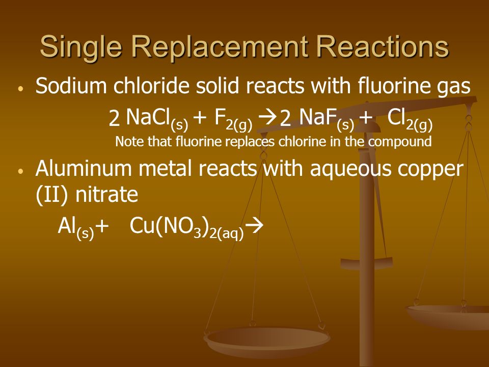 Single Replacement Reactions Sodium chloride solid reacts with fluorine gas NaCl (s) + F 2(g)  NaF (s) + Cl 2(g) Note that fluorine replaces chlorine in the compound Aluminum metal reacts with aqueous copper (II) nitrate Al (s) + Cu(NO 3 ) 2(aq)  22