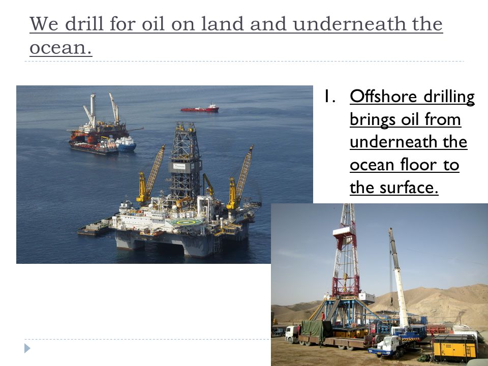 We drill for oil on land and underneath the ocean.