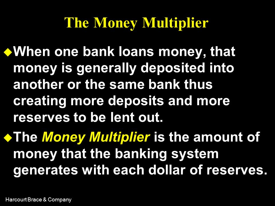 Harcourt Brace & Company The Money Multiplier u When one bank loans money, that money is generally deposited into another or the same bank thus creating more deposits and more reserves to be lent out.